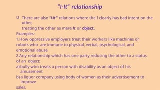 “I-It” relationship
 There are also “I-It” relations where the I clearly has bad intent on the
other,
treating the other as mere It or object.
Examples:
1.How oppressive employers treat their workers like machines or
robots who are immune to physical, verbal, psychological, and
emotional abuse
2.Any relationship which has one party reducing the other to a status
of an object:
a) bully who treats a person with disability as an object of his
amusement
b) a liquor company using body of women as their advertisement to
improve
sales,
 