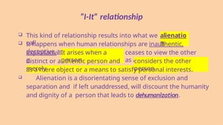 “I-It” relationship
 This kind of relationship results into what we
call
alienatio
n.
 It happens when human relationships are inauthentic,
deceptive and
exploitativ
e.
It arises when a
person
ceases to view the other
as a
distinct or authentic person and
merely
considers the other
person
as a mere object or a means to satisfy personal interests.
 Alienation is a disorientating sense of exclusion and
separation and if left unaddressed, will discount the humanity
and dignity of a person that leads to dehumanization.
 
