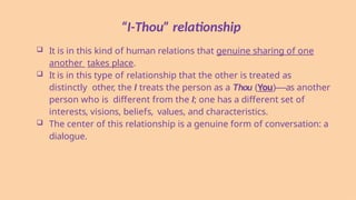 “I-Thou” relationship
 It is in this kind of human relations that genuine sharing of one
another takes place.
 It is in this type of relationship that the other is treated as
distinctly other, the I treats the person as a Thou (You)—-as another
person who is different from the I; one has a different set of
interests, visions, beliefs, values, and characteristics.
 The center of this relationship is a genuine form of conversation: a
dialogue.
 