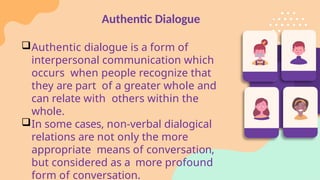 Authentic Dialogue
Authentic dialogue is a form of
interpersonal communication which
occurs when people recognize that
they are part of a greater whole and
can relate with others within the
whole.
In some cases, non-verbal dialogical
relations are not only the more
appropriate means of conversation,
but considered as a more profound
form of conversation.
 