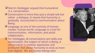 Martin Heidegger argued that humankind
is a conversation.
 Conversation is more than just a simple talk but
rather a dialogue. It means that humanity is
gradually accustomed to communication about
Being.
 Language, as one of the controls of human,
creates human world. Language is a tool for
communication, information, and social
collaboration.
 For Heidegger, all conversations are really one
conversation, the subject of which is Being. A
conversation is creative, expressive, and
profound that allows humanity to exist as more
than objects. We are human beings who
 