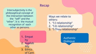 Recap
Intersubjectivity is the
philosophical concept of
the interaction between
the “self” and the
“other”. It is the mutual
recognition of each
other as persons.
1. Empat
hy
2. Availab
ility
3. Ethics
of Care
Authentic
Dialogue
Ways we relate to
others:
1. “I-I relationship”
2. “I-It relationship”
3. “I-Thou relationship”
 