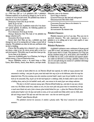 at a Will Save (DC 10 + 1/2 philolich's HD + philolich's
Charisma modifier) or be affected as though by fear as cast by
a sorcerer of 1/2 of the lich's level. The philolich may choose to
drop this aura of fear if so desired.
Paralyzing Touch (Su): As per the lich.
Spells: As per the lich.
Special Qualities: A philolich retains all of the charac-
ter's special qualities. In addition, the following qualities are
gained, as is the undead type.
Turn Resistance (Ex): As per the lich.
Damage Reduction (Su): The body of the philolich has
damage reduction 10/+1.
Immunities (Ex): As per the lich.
Second Sight (Su): Once per day, a philolich may look
through the eyes of its creating lich as if using a crystal ball of
telepathy. The philolich sees what the lich sees, and knows what
the lich is thinking.
Charm (Sp): By gazing into a character's eyes, a philolich
can charm a target as per the charm person spell, as cast by a
12th-level sorcerer. This ability may be used three times per day.
Saves: Same as the character
Abilities: A philolich gains +4 to Charisma, but being an
undead creature, it has no Constitution score.
Skills: Philoliches receive a +8 racial bonus to Hide,
Listen, Move Silently, Search, Sense Motive, and Spot checks.
Otherwise, same as the character.
Feats: Same as character.
Climate/Terrain: Any land and underground
Organization: Pair (with 1 lich)
Challenge Rating: Same as the character +2
Treasure: Standard
Alignment: Any evil
Advancement: By character class
Philolich Characters
Philolich characters can be of any class. They can even be
zero-level characters. The only requirement to become a
philolich is to be willing and to have a lich capable of trans-
forming the character.
Philolich Phylacteries
A philolich's phylactery costs a minimum of 78,000 gp and
3,100 XP to create, and possesses a caster level equal to that of
its lich creator when it is made. This phylactery is of Tiny size
and has a hardness rating of 14, 28 hit points, and a break DC of
28. Unlike that of a lich, a more elaborate and expensive phylac-
tery makes no difference in creating a philolich. Failure of the
join the soul spell during the creation of a philolich will change
the character into a semi-lich.
29
A stench of death filled the air. As Dharion Khryll had expected, the rabble of angry peasants had
amounted to nothing - once past the gates, most had made their way as far as the ballroom, where his traps has
dispatched them. The few cunning ones who somehow survived hadn't made it past his pet basilisk in the first
level of the catacombs. Pity. A part of the lich had hoped for a challenge. Still, the bodies cold be used to make
a lichling slave, and as for the basilisk's work, well... new statues in the main foyer were always welcome.
The door to the lich's sanctum swung open. Dharion Khryll looked up... and what he saw was a dream
come true. His Elisha stood there, radiant as ever, her face more pale and gaunt than he remembered, her lips
a touch more blood red, and a faint crimson glow lurked behind her eyes - a glow that Dharion Khryll knew
would glow brighter over the days and weeks to come, as her eyes would most likely wither and rot. Still, what
did such things matter? His wife was with him once more - was that not worth any price?
"Elisha?" asked Dharion Khryll.
The philolich entered the sanctum. It smiled a ghastly smile. "My love," answered the undead
monster.
 