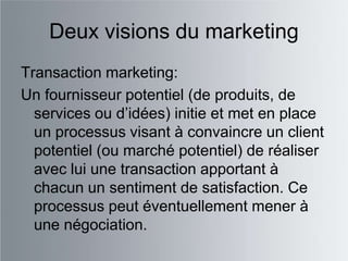 Deux visions du marketing
Transaction marketing:
Un fournisseur potentiel (de produits, de
  services ou d‟idées) initie et met en place
  un processus visant à convaincre un client
  potentiel (ou marché potentiel) de réaliser
  avec lui une transaction apportant à
  chacun un sentiment de satisfaction. Ce
  processus peut éventuellement mener à
  une négociation.
 