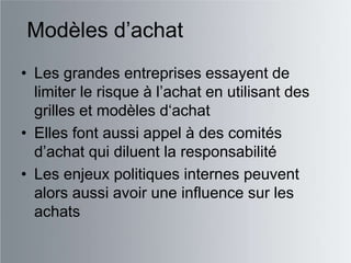 Modèles d‟achat
• Les grandes entreprises essayent de
  limiter le risque à l‟achat en utilisant des
  grilles et modèles d„achat
• Elles font aussi appel à des comités
  d‟achat qui diluent la responsabilité
• Les enjeux politiques internes peuvent
  alors aussi avoir une influence sur les
  achats
 