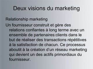 Deux visions du marketing
Relationship marketing
Un fournisseur construit et gère des
 relations confiantes à long terme avec un
 ensemble de partenaires:clients dans le
 but de réaliser des transactions répétitives
 à la satisfaction de chacun. Ce processus
 aboutit à la création d‟un réseau marketing
 qui devient un des actifs primordiaux du
 fournisseur.
 