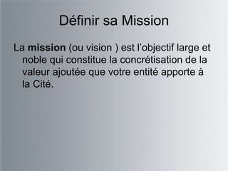 Définir sa Mission
La mission (ou vision ) est l‟objectif large et
  noble qui constitue la concrétisation de la
  valeur ajoutée que votre entité apporte à
  la Cité.
 