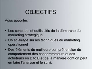 OBJECTIFS
Vous apporter:

• Les concepts et outils clés de la démarche du
  marketing stratégique
• Un éclairage sur les techniques du marketing
  opérationnel
• Des éléments de meilleure compréhension de
  comportement des consommateurs et des
  acheteurs en B to B et de la manière dont on peut
  en faire l‟analyse et le suivi.
 