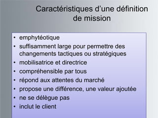 Caractéristiques d‟une définition
                  de mission

• emphytéotique
• suffisamment large pour permettre des
  changements tactiques ou stratégiques
• mobilisatrice et directrice
• compréhensible par tous
• répond aux attentes du marché
• propose une différence, une valeur ajoutée
• ne se délègue pas
• inclut le client
 