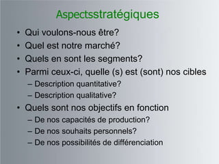 Aspectsstratégiques
•   Qui voulons-nous être?
•   Quel est notre marché?
•   Quels en sont les segments?
•   Parmi ceux-ci, quelle (s) est (sont) nos cibles
    – Description quantitative?
    – Description qualitative?
• Quels sont nos objectifs en fonction
    – De nos capacités de production?
    – De nos souhaits personnels?
    – De nos possibilités de différenciation
 