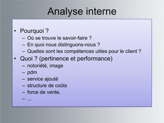 Analyse interne
• Pourquoi ?
  – Où se trouve le savoir-faire ?
  – En quoi nous distinguons-nous ?
  – Quelles sont les compétences utiles pour le client ?
• Quoi ? (pertinence et performance)
  –   notoriété, image
  –   pdm
  –   service ajouté
  –   structure de coûts
  –   force de vente,
  –   ...
 