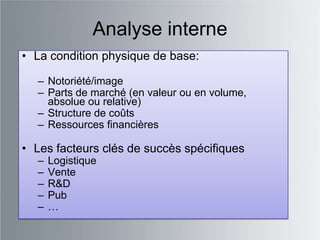 Analyse interne
• La condition physique de base:

  – Notoriété/image
  – Parts de marché (en valeur ou en volume,
    absolue ou relative)
  – Structure de coûts
  – Ressources financières

• Les facteurs clés de succès spécifiques
  –   Logistique
  –   Vente
  –   R&D
  –   Pub
  –   …
 