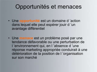 Opportunités et menaces

• Une opportunité est un domaine d ‟action
  dans lequel elle peut espérer jouir d ‟un
  avantage différentiel

• Une menace est un problème posé par une
  tendance défavorable ou une perturbation de
  l ‟environnement qui, en l ‟absence d ‟une
  réponse marketing appropriée conduirait à une
  détérioration de la position de l ‟organisation
  sur son marché
 
