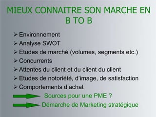 MIEUX CONNAITRE SON MARCHE EN
            B TO B
  Environnement
  Analyse SWOT
  Etudes de marché (volumes, segments etc.)
  Concurrents
  Attentes du client et du client du client
  Etudes de notoriété, d‟image, de satisfaction
  Comportements d‟achat
            Sources pour une PME ?
           Démarche de Marketing stratégique
 