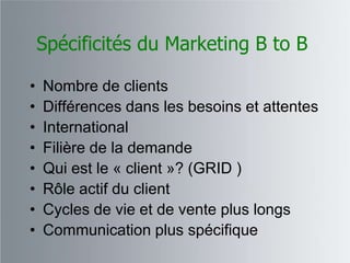 Spécificités du Marketing B to B

•   Nombre de clients
•   Différences dans les besoins et attentes
•   International
•   Filière de la demande
•   Qui est le « client »? (GRID )
•   Rôle actif du client
•   Cycles de vie et de vente plus longs
•   Communication plus spécifique
 