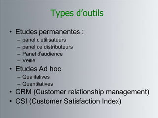 Types d’outils

• Etudes permanentes :
  –   panel d‟utilisateurs
  –   panel de distributeurs
  –   Panel d‟audience
  –   Veille
• Etudes Ad hoc
  – Qualitatives
  – Quantitatives
• CRM (Customer relationship management)
• CSI (Customer Satisfaction Index)
 
