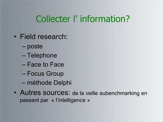 Collecter l’ information?
• Field research:
  – poste
  – Telephone
  – Face to Face
  – Focus Group
  – méthode Delphi
• Autres sources: de la veille aubenchmarking en
  passant par « l‟intelligence »
 
