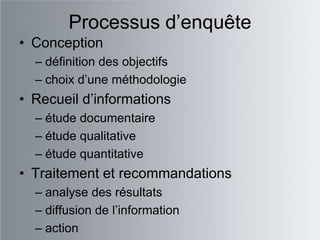 Processus d‟enquête
• Conception
  – définition des objectifs
  – choix d‟une méthodologie
• Recueil d‟informations
  – étude documentaire
  – étude qualitative
  – étude quantitative
• Traitement et recommandations
  – analyse des résultats
  – diffusion de l‟information
  – action
 