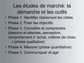 Les études de marché: la
     démarche et les outils
• Phase 1. Identifier clairement les cibles
• Phase 2. Fixer les objectifs
• Phase 3. Connaître et comprendre
  (besoins et attentes, perception,
  comportement d ‟achat, critères de choix,
  …) (phase qualitative)
• Phase 4. Mesurer (phase quantitative)
• Phase 5. Communiquer et agir
 