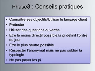 Phase3 : Conseils pratiques

• Connaître ses objectifs/Utiliser le langage client
• Prétester
• Utiliser des questions ouvertes
• Etre le moins directif possible:la pi définit l‟ordre
  du jour
• Etre le plus neutre possible
• Respecter l‟anonymat mais ne pas oublier la
  typologie
• Ne pas payer les pi
 