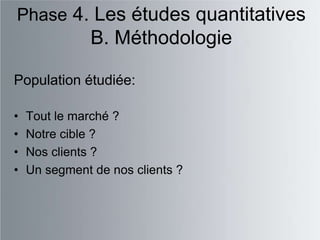 Phase 4. Les études quantitatives
               B. Méthodologie

Population étudiée:

•   Tout le marché ?
•   Notre cible ?
•   Nos clients ?
•   Un segment de nos clients ?
 