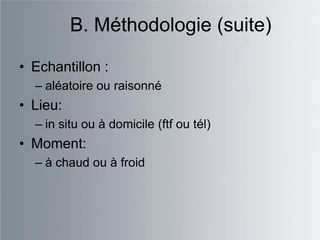B. Méthodologie (suite)

• Echantillon :
  – aléatoire ou raisonné
• Lieu:
  – in situ ou à domicile (ftf ou tél)
• Moment:
  – à chaud ou à froid
 