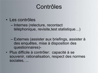 Contrôles

• Les contrôles
   – Internes (relecture, recontact
     téléphonique, revisite,test statistique…)

   – Externes (assister aux briefings, assister à
     des enquêtes, mise à disposition des
     questionnaires)-
• Plus difficile à contrôler: capacité à se
  souvenir, rationalisation, respect des normes
  sociales, ...
 