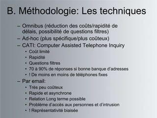 B. Méthodologie: Les techniques
  – Omnibus (réduction des coûts/rapidité de
    délais, possibilité de questions filtres)
  – Ad-hoc (plus spécifique/plus coûteux)
  – CATI: Computer Assisted Telephone Inquiry
     •   Coût limité
     •   Rapidité
     •   Questions filtres
     •   70 à 90% de réponses si bonne banque d‟adresses
     •   ! De moins en moins de téléphones fixes
  – Par email:
     •   Très peu coûteux
     •   Rapide et asynchrone
     •   Relation Long terme possible
     •   Problème d‟accès aux personnes et d‟intrusion
     •   ! Représentativité biaisée
 