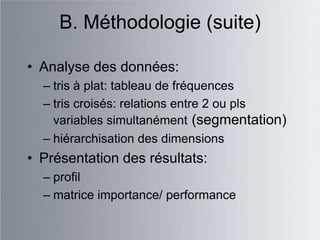 B. Méthodologie (suite)

• Analyse des données:
  – tris à plat: tableau de fréquences
  – tris croisés: relations entre 2 ou pls
    variables simultanément (segmentation)
  – hiérarchisation des dimensions
• Présentation des résultats:
  – profil
  – matrice importance/ performance
 