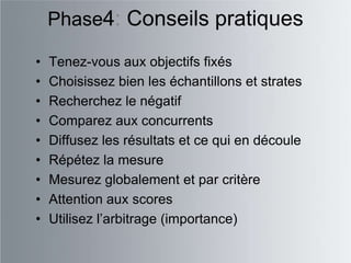 Phase4: Conseils pratiques

•   Tenez-vous aux objectifs fixés
•   Choisissez bien les échantillons et strates
•   Recherchez le négatif
•   Comparez aux concurrents
•   Diffusez les résultats et ce qui en découle
•   Répétez la mesure
•   Mesurez globalement et par critère
•   Attention aux scores
•   Utilisez l‟arbitrage (importance)
 