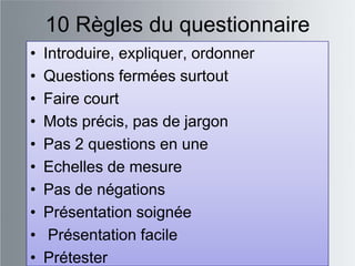 10 Règles du questionnaire
•   Introduire, expliquer, ordonner
•   Questions fermées surtout
•   Faire court
•   Mots précis, pas de jargon
•   Pas 2 questions en une
•   Echelles de mesure
•   Pas de négations
•   Présentation soignée
•    Présentation facile
•   Prétester
 