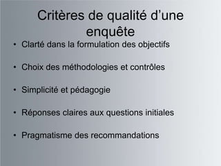 Critères de qualité d‟une
              enquête
• Clarté dans la formulation des objectifs

• Choix des méthodologies et contrôles

• Simplicité et pédagogie

• Réponses claires aux questions initiales

• Pragmatisme des recommandations
 