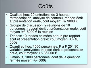 Coûts
• Quali ad hoc: 20 entretiens de 3 heures,
  retranscription, analyse de contenu, rapport écrit
  et présentation orale, coût moyen: +/- 9000 €
• Groupe de discussion: 2 réunions de 10
  personnes, rapport écrit et présentation orale: coût
  moyen :+/- 5000 € la réunion
• Triades: 10 triades animées par un pro rapport
  écrit et présentation orale: coût moyen :+/- 10
  000€
• Quanti ad hoc: 1000 personnes, F à F 20‟, 30
  variables analysées, rapport écrit et présentation
  orale, coût moyen: +/- 35 000 €
• Omnibus, 1000 personnes, coût de la question
  fermée moyen: +/- 500€
 