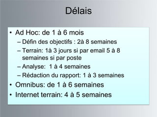 Délais

• Ad Hoc: de 1 à 6 mois
  – Défin des objectifs : 2à 8 semaines
  – Terrain: 1à 3 jours si par email 5 à 8
    semaines si par poste
  – Analyse: 1 à 4 semaines
  – Rédaction du rapport: 1 à 3 semaines
• Omnibus: de 1 à 6 semaines
• Internet terrain: 4 à 5 semaines
 