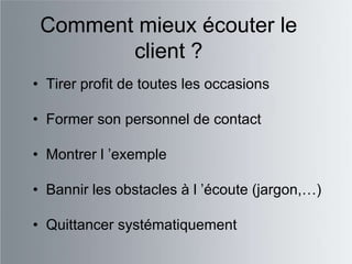 Comment mieux écouter le
        client ?
• Tirer profit de toutes les occasions

• Former son personnel de contact

• Montrer l ‟exemple

• Bannir les obstacles à l ‟écoute (jargon,…)

• Quittancer systématiquement
 