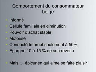Comportement du consommateur
                belge
•   Informé
•   Cellule familiale en diminution
•   Pouvoir d‟achat stable
•   Motorisé
•   Connecté Internet seulement à 50%
•   Epargne 10 à 15 % de son revenu

• Mais … épicurien qui aime se faire plaisir
 