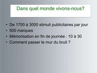 Dans quel monde vivons-nous?


•   De 1700 à 3000 stimuli publicitaires par jour
•   500 marques
•   Mémorisation en fin de journée : 10 à 30
•   Comment passer le mur du bruit ?
 