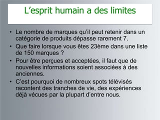 L’esprit humain a des limites

• Le nombre de marques qu‟il peut retenir dans un
  catégorie de produits dépasse rarement 7.
• Que faire lorsque vous êtes 23ème dans une liste
  de 150 marques ?
• Pour être perçues et acceptées, il faut que de
  nouvelles informations soient associées à des
  anciennes.
• C‟est pourquoi de nombreux spots télévisés
  racontent des tranches de vie, des expériences
  déjà vécues par la plupart d‟entre nous.
 