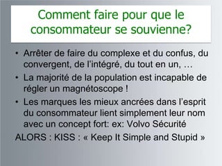 Comment faire pour que le
   consommateur se souvienne?
• Arrêter de faire du complexe et du confus, du
  convergent, de l‟intégré, du tout en un, …
• La majorité de la population est incapable de
  régler un magnétoscope !
• Les marques les mieux ancrées dans l‟esprit
  du consommateur lient simplement leur nom
  avec un concept fort: ex: Volvo Sécurité
ALORS : KISS : « Keep It Simple and Stupid »
 