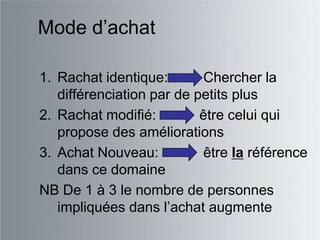 Mode d‟achat

1. Rachat identique:       Chercher la
   différenciation par de petits plus
2. Rachat modifié:         être celui qui
   propose des améliorations
3. Achat Nouveau:          être la référence
   dans ce domaine
NB De 1 à 3 le nombre de personnes
   impliquées dans l‟achat augmente
 