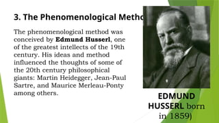 3. The Phenomenological Method
The phenomenological method was
conceived by Edmund Husserl, one
of the greatest intellects of the 19th
century. His ideas and method
influenced the thoughts of some of
the 20th century philosophical
giants: Martin Heidegger, Jean-Paul
Sartre, and Maurice Merleau-Ponty
among others.
EDMUND
HUSSERL born
in 1859)
 