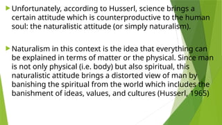  Unfortunately, according to Husserl, science brings a
certain attitude which is counterproductive to the human
soul: the naturalistic attitude (or simply naturalism).
 Naturalism in this context is the idea that everything can
be explained in terms of matter or the physical. Since man
is not only physical (i.e. body) but also spiritual, this
naturalistic attitude brings a distorted view of man by
banishing the spiritual from the world which includes the
banishment of ideas, values, and cultures (Husserl, 1965)
 
