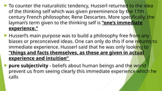  To counter the naturalistic tendency, Husserl returned to the idea
of the thinking self which was given preeminence by the 17th
century French philosopher, Rene Descartes. More specifically, the
layman’s term given to the thinking self is “one’s immediate
experience.”
 Husserl’s main purpose was to build a philosophy free from any
biases or preconceived ideas. One can only do this if one returns to
immediate experience. Husserl said that he was only looking to
“things and facts themselves, as these are given in actual
experience and intuition”
 pure subjectivity - beliefs about human beings and the world
prevent us from seeing clearly this immediate experience which he
calls
 