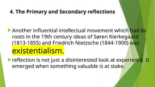 4. The Primary and Secondary reflections
 Another influential intellectual movement which had its
roots in the 19th century ideas of Søren Kierkegaard
(1813-1855) and Friedrich Nietzsche (1844-1900) was
existentialism.
 reflection is not just a disinterested look at experience. It
emerged when something valuable is at stake.
 