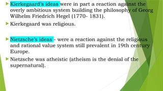  Kierkegaard’s ideas were in part a reaction against the
overly ambitious system building the philosophy of Georg
Wilhelm Friedrich Hegel (1770- 1831).
 Kierkegaard was religious.
 Nietzsche’s ideas - were a reaction against the religious
and rational value system still prevalent in 19th century
Europe.
 Nietzsche was atheistic (atheism is the denial of the
supernatural).
 