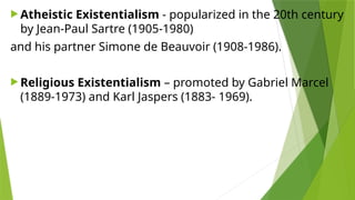  Atheistic Existentialism - popularized in the 20th century
by Jean-Paul Sartre (1905-1980)
and his partner Simone de Beauvoir (1908-1986).
 Religious Existentialism – promoted by Gabriel Marcel
(1889-1973) and Karl Jaspers (1883- 1969).
 