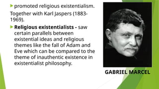  promoted religious existentialism.
Together with Karl Jaspers (1883-
1969).
 Religious existentialists - saw
certain parallels between
existential ideas and religious
themes like the fall of Adam and
Eve which can be compared to the
theme of inauthentic existence in
existentialist philosophy.
GABRIEL MARCEL
 