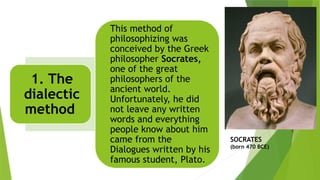 SOCRATES
(born 470 BCE)
1. The
dialectic
method
This method of
philosophizing was
conceived by the Greek
philosopher Socrates,
one of the great
philosophers of the
ancient world.
Unfortunately, he did
not leave any written
words and everything
people know about him
came from the
Dialogues written by his
famous student, Plato.
 