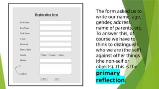 The form asked us to
write our name, age,
gender, address,
name of parents, etc.
To answer this, of
course we have to
think to distinguish
who we are (the self)
against other things
(the non-self or
objects). This is the
primary
reflection.
 