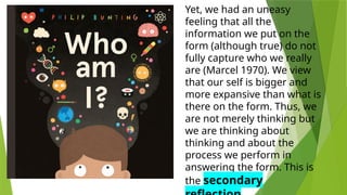 Yet, we had an uneasy
feeling that all the
information we put on the
form (although true) do not
fully capture who we really
are (Marcel 1970). We view
that our self is bigger and
more expansive than what is
there on the form. Thus, we
are not merely thinking but
we are thinking about
thinking and about the
process we perform in
answering the form. This is
the secondary
 